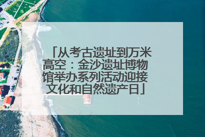 从考古遗址到万米高空：金沙遗址博物馆举办系列活动迎接文化和自然遗产日