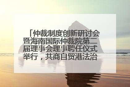 仲裁制度创新研讨会暨海南国际仲裁院第二届理事会理事聘任仪式举行，共商自贸港法治建设新路径