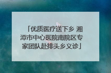 优质医疗送下乡 湘潭市中心医院南院区专家团队赴排头乡义诊