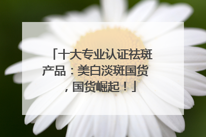十大专业认证祛斑产品：美白淡斑国货，国货崛起！
