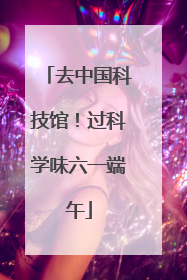 去中国科技馆！过科学味六一端午