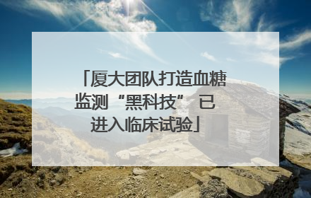 厦大团队打造血糖监测“黑科技” 已进入临床试验