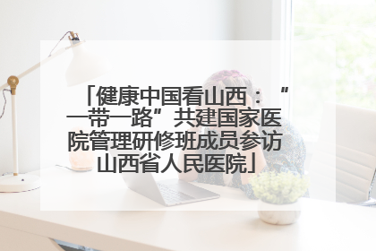 健康中国看山西：“一带一路”共建国家医院管理研修班成员参访山西省人民医院