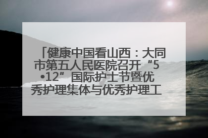 健康中国看山西：大同市第五人民医院召开“5•12”国际护士节暨优秀护理集体与优秀护理工作者表彰大会