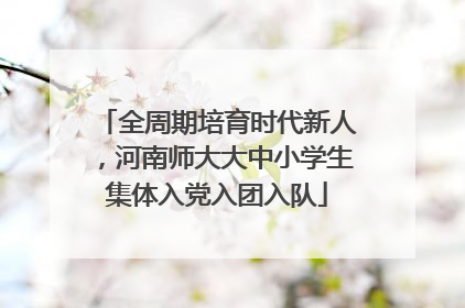 全周期培育时代新人，河南师大大中小学生集体入党入团入队