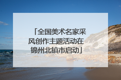 全国美术名家采风创作主题活动在锦州北镇市启动