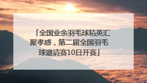 全国业余羽毛球精英汇聚孝感，第二届全国羽毛球邀请赛10日开赛