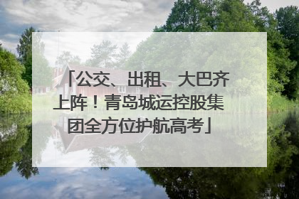 公交、出租、大巴齐上阵！青岛城运控股集团全方位护航高考