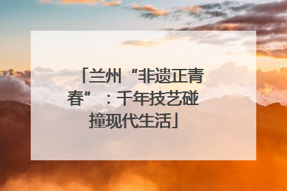 兰州“非遗正青春”：千年技艺碰撞现代生活