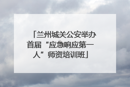 兰州城关公安举办首届“应急响应第一人”师资培训班