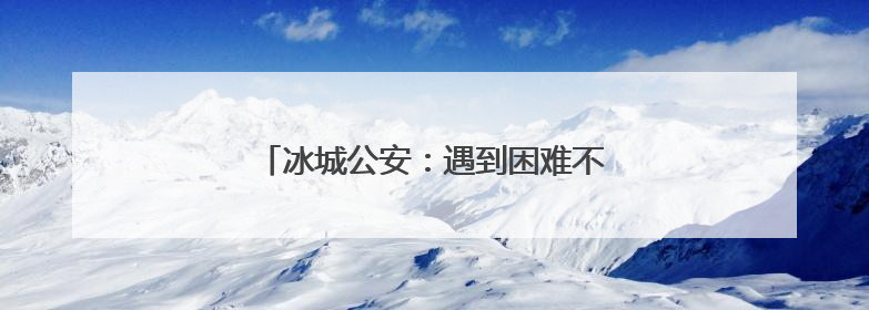 冰城公安：遇到困难不要慌，找我们就对了！
