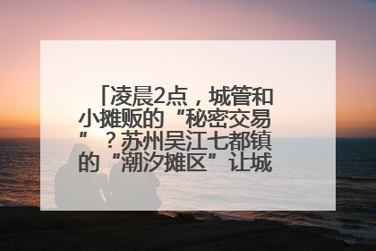 凌晨2点，城管和小摊贩的“秘密交易”？苏州吴江七都镇的“潮汐摊区”让城市管理有了人情味