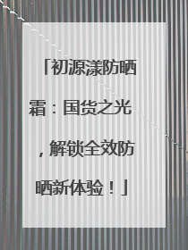 初源漾防晒霜：国货之光，解锁全效防晒新体验！