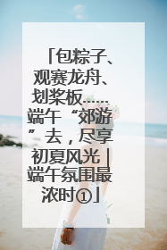 包粽子、观赛龙舟、划桨板……端午“郊游”去，尽享初夏风光｜端午氛围最浓时①
