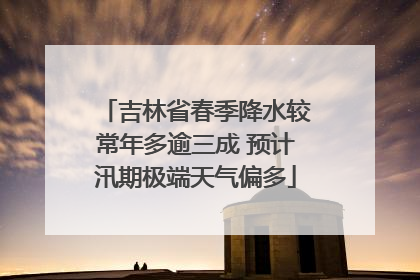 吉林省春季降水较常年多逾三成 预计汛期极端天气偏多