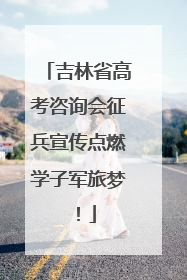 吉林省高考咨询会征兵宣传点燃学子军旅梦！