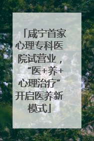 咸宁首家心理专科医院试营业，“医+养+心理治疗”开启医养新模式