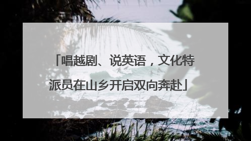 唱越剧、说英语，文化特派员在山乡开启双向奔赴