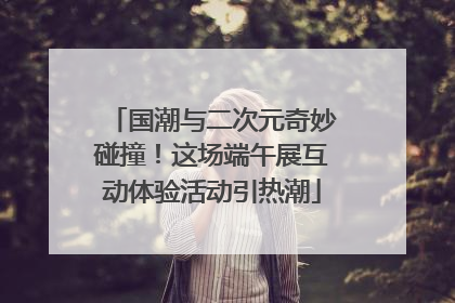 国潮与二次元奇妙碰撞！这场端午展互动体验活动引热潮