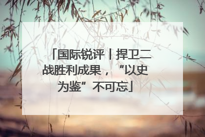 国际锐评丨捍卫二战胜利成果，“以史为鉴”不可忘