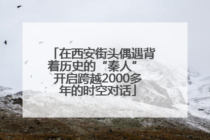 在西安街头偶遇背着历史的“秦人” 开启跨越2000多年的时空对话
