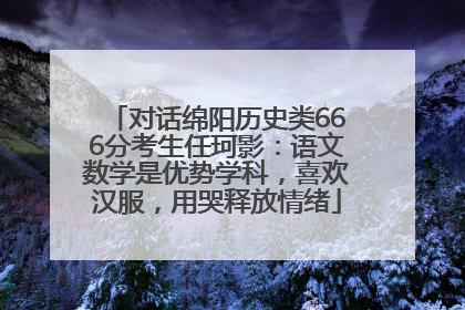对话绵阳历史类666分考生任珂影：语文数学是优势学科，喜欢汉服，用哭释放情绪