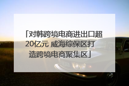 对韩跨境电商进出口超20亿元 威海综保区打造跨境电商聚集区