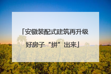 安徽装配式建筑再升级 好房子“拼”出来