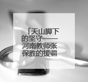 天山脚下的坚守——河南教师张保胜的援疆故事