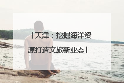 天津：挖掘海洋资源打造文旅新业态
