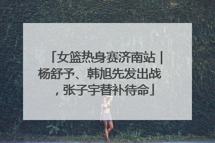 女篮热身赛济南站｜杨舒予、韩旭先发出战，张子宇替补待命