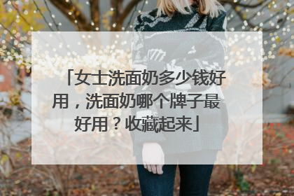 女士洗面奶多少钱好用，洗面奶哪个牌子最好用？收藏起来