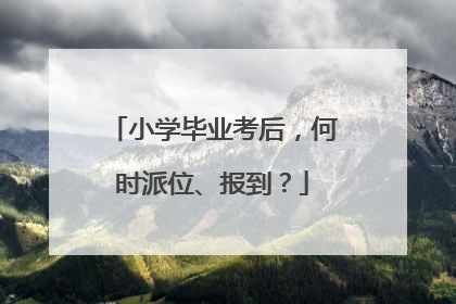 小学毕业考后，何时派位、报到？
