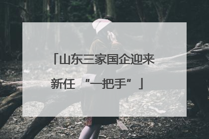 山东三家国企迎来新任 “一把手”
