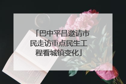 巴中平昌邀请市民走访重点民生工程看城镇变化