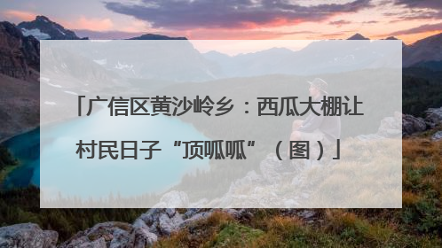 广信区黄沙岭乡：西瓜大棚让村民日子“顶呱呱”（图）