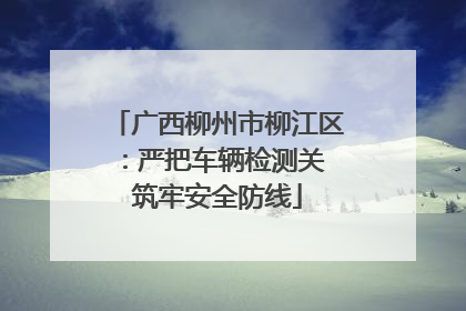 广西柳州市柳江区：严把车辆检测关 筑牢安全防线