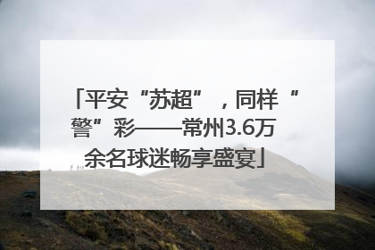 平安“苏超”，同样“警”彩——常州3.6万余名球迷畅享盛宴