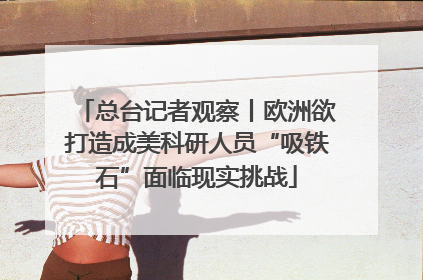 总台记者观察丨欧洲欲打造成美科研人员“吸铁石”面临现实挑战