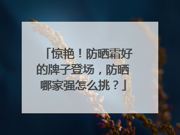 惊艳！防晒霜好的牌子登场，防晒哪家强怎么挑？