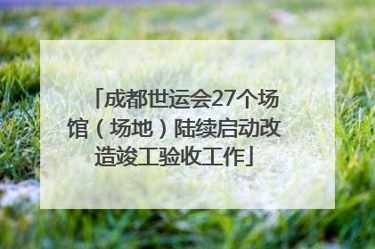 成都世运会27个场馆（场地）陆续启动改造竣工验收工作