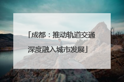 成都：推动轨道交通深度融入城市发展