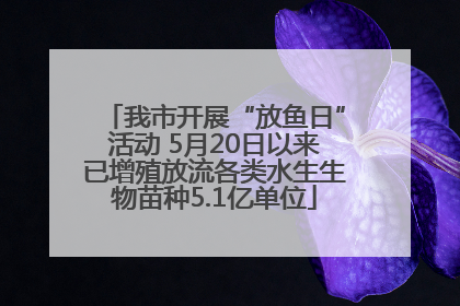 我市开展“放鱼日”活动 5月20日以来已增殖放流各类水生生物苗种5.1亿单位