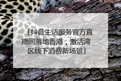 抖音生活服务官方直播间落地香港，激活湾区线下消费新场景