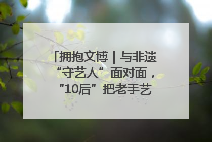 拥抱文博｜与非遗“守艺人”面对面，“10后”把老手艺玩出“潮”花样