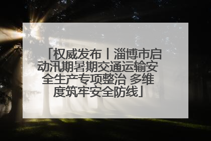 权威发布丨淄博市启动汛期暑期交通运输安全生产专项整治 多维度筑牢安全防线