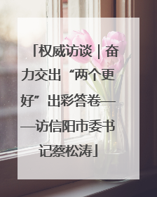 权威访谈｜奋力交出“两个更好”出彩答卷——访信阳市委书记蔡松涛