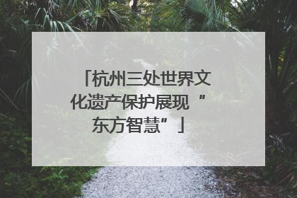 杭州三处世界文化遗产保护展现“东方智慧”