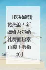 摆裙旋转掀热浪！新疆维吾尔婚礼舞圈粉泰山脚下老街坊