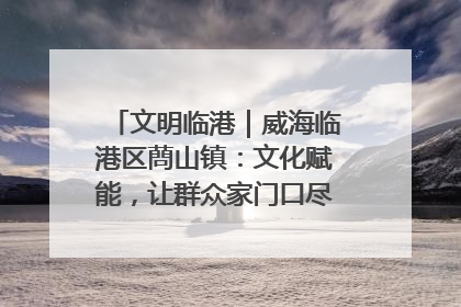 文明临港｜威海临港区蔄山镇：文化赋能，让群众家门口尽享幸福生活